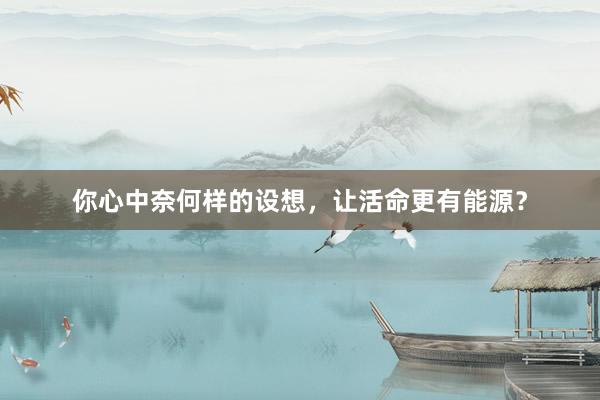 你心中奈何样的设想，让活命更有能源？