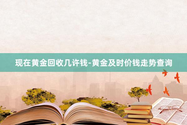 现在黄金回收几许钱-黄金及时价钱走势查询
